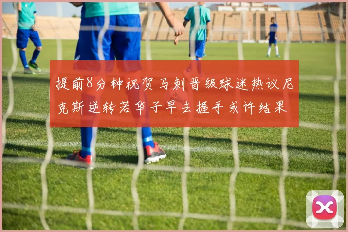 提前8分钟祝贺马刺晋级球迷热议尼克斯逆转若华子早去握手或许结果不同