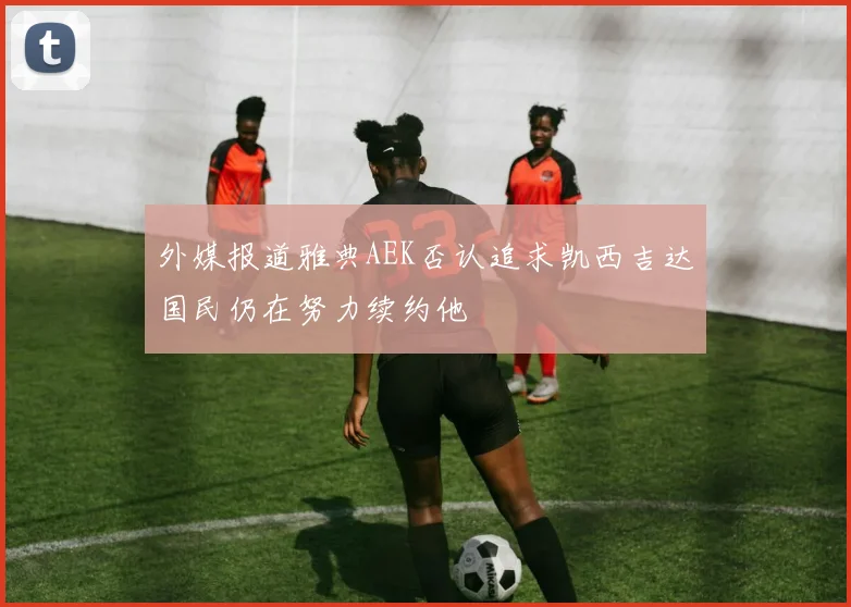 外媒报道雅典AEK否认追求凯西吉达国民仍在努力续约他