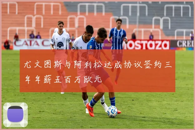 尤文图斯与阿利松达成协议签约三年年薪五百万欧元