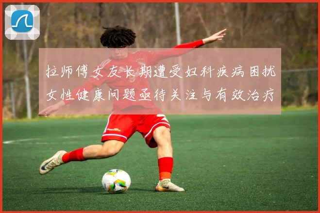 拉师傅女友长期遭受妇科疾病困扰女性健康问题亟待关注与有效治疗方案