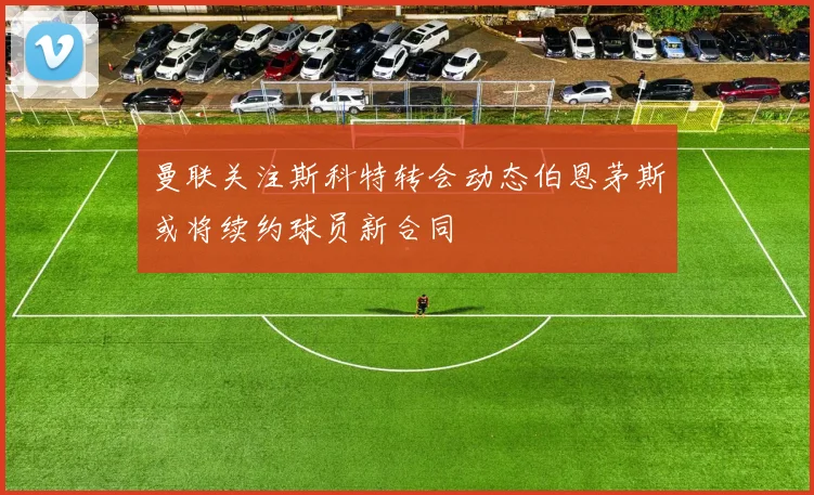曼联关注斯科特转会动态伯恩茅斯或将续约球员新合同