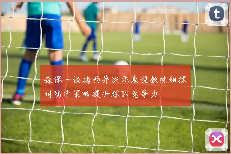 森保一谈梅西异次元表现教练组探讨防守策略提升球队竞争力