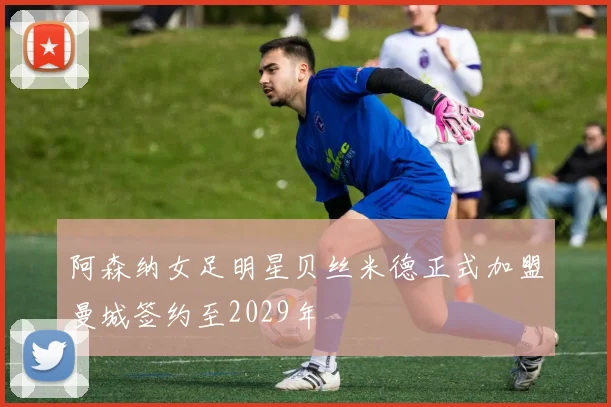 阿森纳女足明星贝丝米德正式加盟曼城签约至2029年