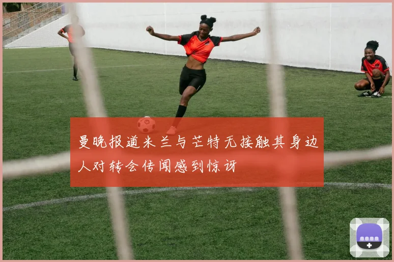 曼晚报道米兰与芒特无接触其身边人对转会传闻感到惊讶