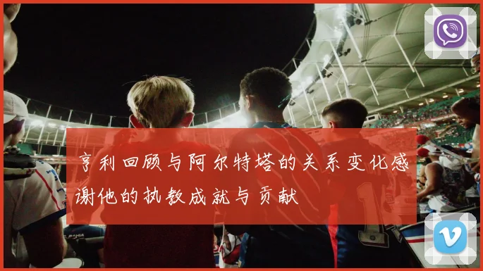 亨利回顾与阿尔特塔的关系变化感谢他的执教成就与贡献