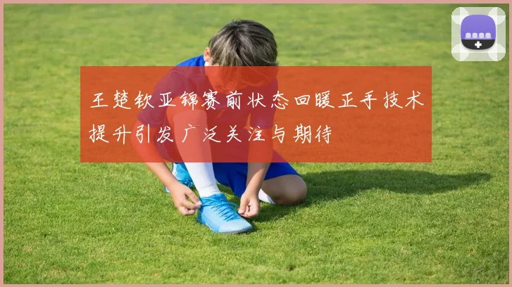 王楚钦亚锦赛前状态回暖正手技术提升引发广泛关注与期待