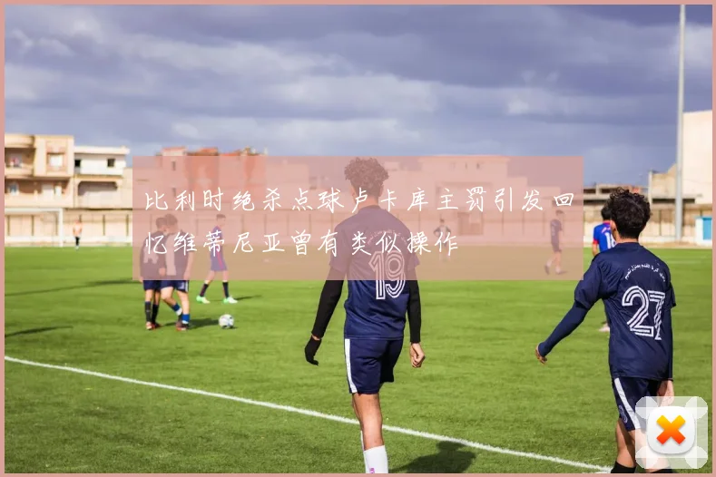 比利时绝杀点球卢卡库主罚引发回忆维蒂尼亚曾有类似操作