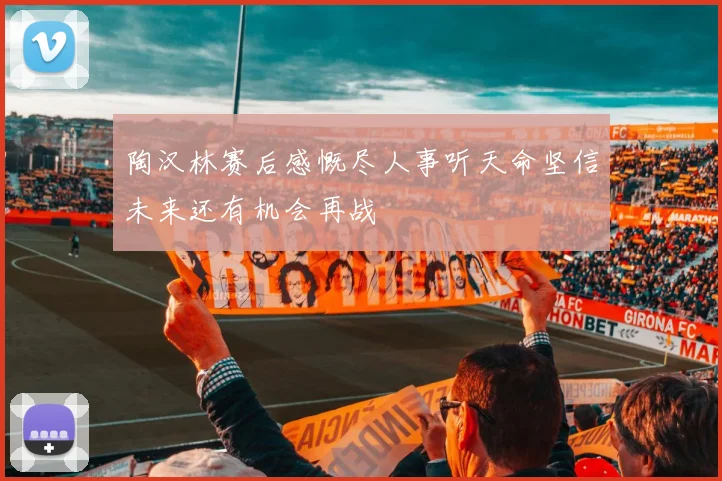 陶汉林赛后感慨尽人事听天命坚信未来还有机会再战