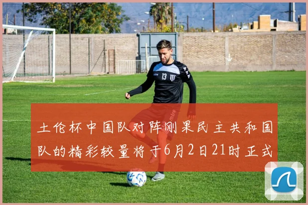土伦杯中国队对阵刚果民主共和国队的精彩较量将于6月2日21时正式开启