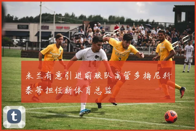 米兰有意引进前狼队高管多梅尼科泰蒂担任新体育总监