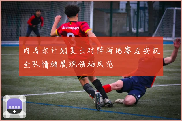 内马尔计划复出对阵海地赛后安抚全队情绪展现领袖风范