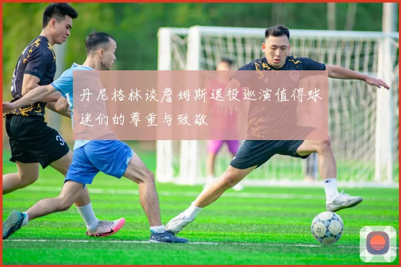 丹尼格林谈詹姆斯退役巡演值得球迷们的尊重与致敬
