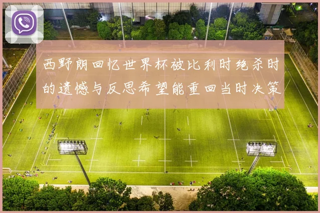 西野朗回忆世界杯被比利时绝杀时的遗憾与反思希望能重回当时决策时刻
