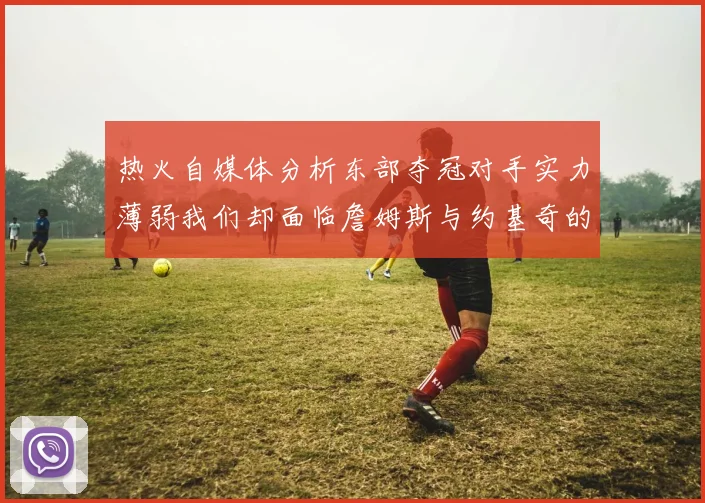 热火自媒体分析东部夺冠对手实力薄弱我们却面临詹姆斯与约基奇的挑战