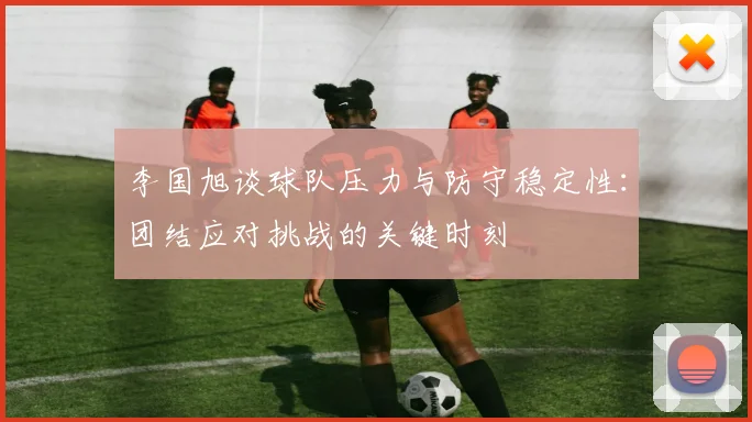 李国旭谈球队压力与防守稳定性：团结应对挑战的关键时刻