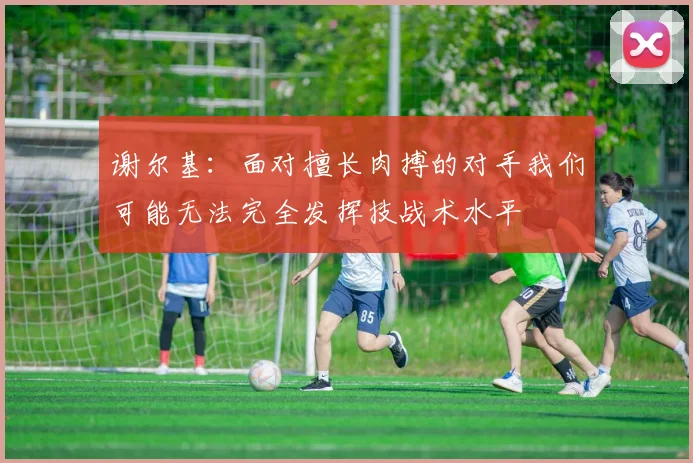 谢尔基：面对擅长肉搏的对手我们可能无法完全发挥技战术水平