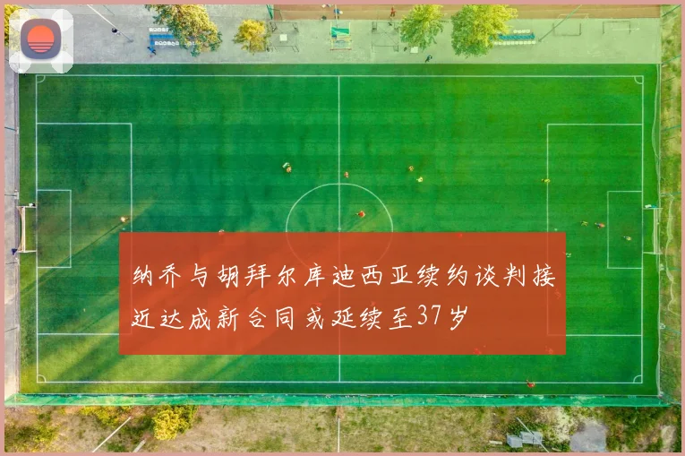 纳乔与胡拜尔库迪西亚续约谈判接近达成新合同或延续至37岁