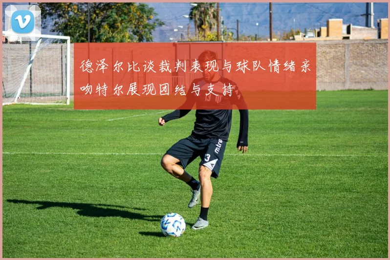 德泽尔比谈裁判表现与球队情绪亲吻特尔展现团结与支持