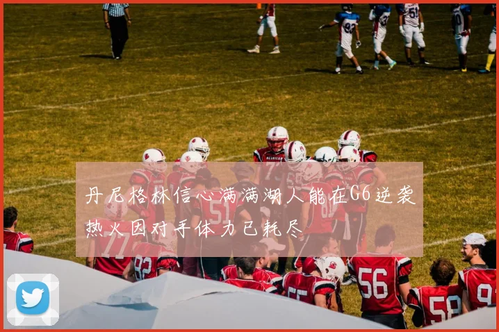 丹尼格林信心满满湖人能在G6逆袭热火因对手体力已耗尽