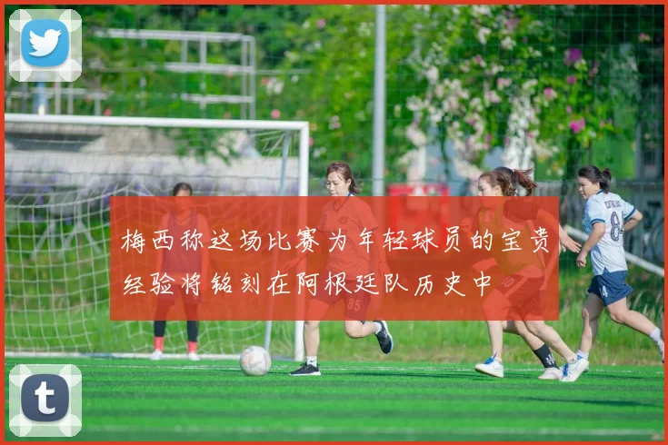 梅西称这场比赛为年轻球员的宝贵经验将铭刻在阿根廷队历史中