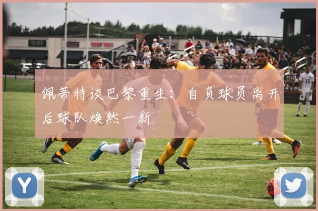 佩蒂特谈巴黎重生：自负球员离开后球队焕然一新