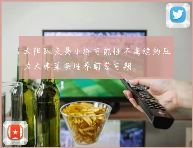 太阳队交易小桥可能性不高续约压力大弗莱明培养前景可期
