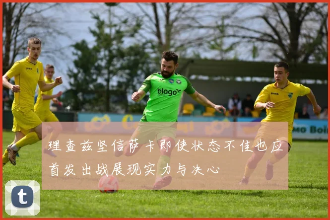 理查兹坚信萨卡即使状态不佳也应首发出战展现实力与决心