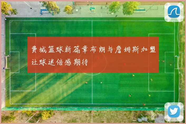费城篮球新篇章布朗与詹姆斯加盟让球迷倍感期待