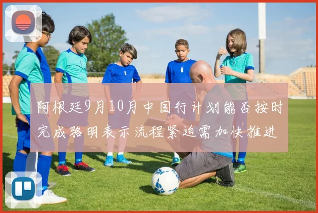 阿根廷9月10月中国行计划能否按时完成骆明表示流程紧迫需加快推进
