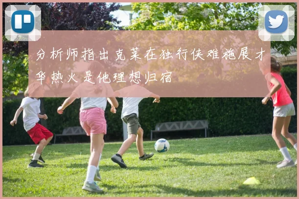 分析师指出克莱在独行侠难施展才华热火是他理想归宿