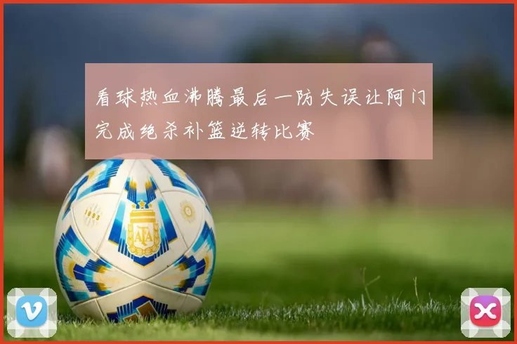 看球热血沸腾最后一防失误让阿门完成绝杀补篮逆转比赛